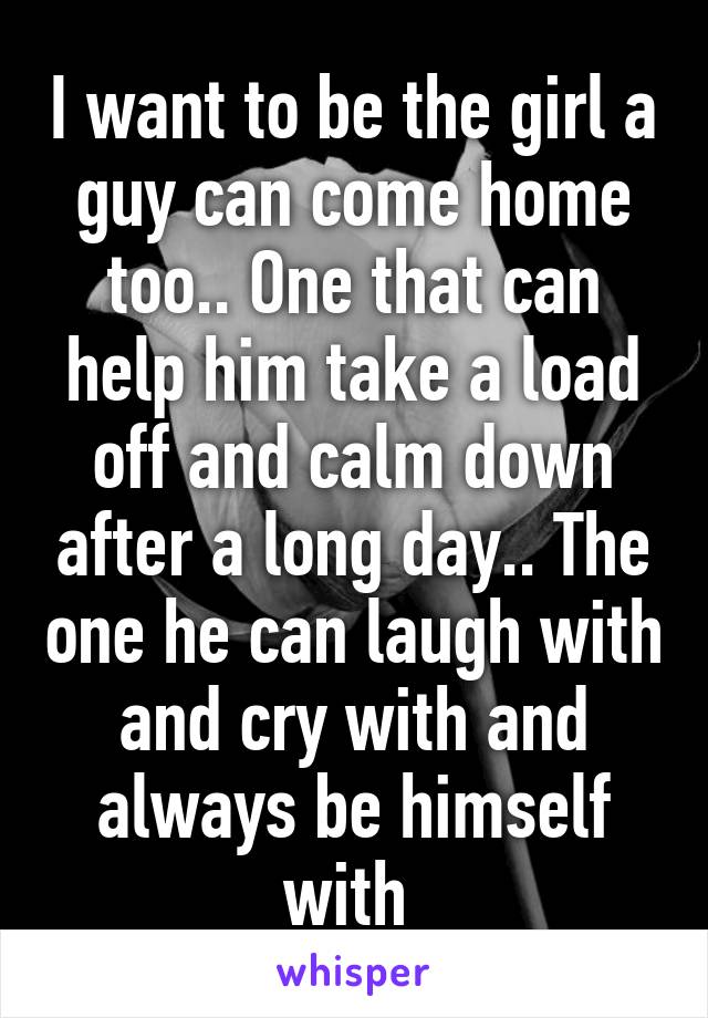 I want to be the girl a guy can come home too.. One that can help him take a load off and calm down after a long day.. The one he can laugh with and cry with and always be himself with 