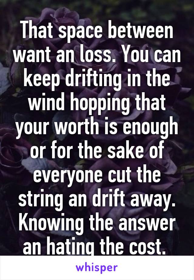 That space between want an loss. You can keep drifting in the wind hopping that your worth is enough or for the sake of everyone cut the string an drift away. Knowing the answer an hating the cost. 