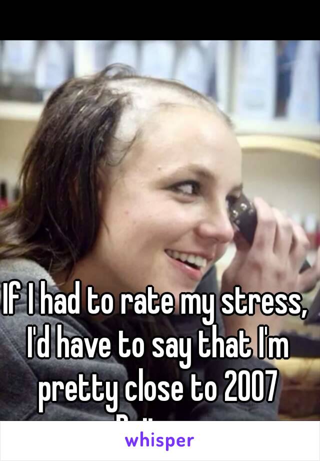 If I had to rate my stress, I'd have to say that I'm pretty close to 2007 Britney

