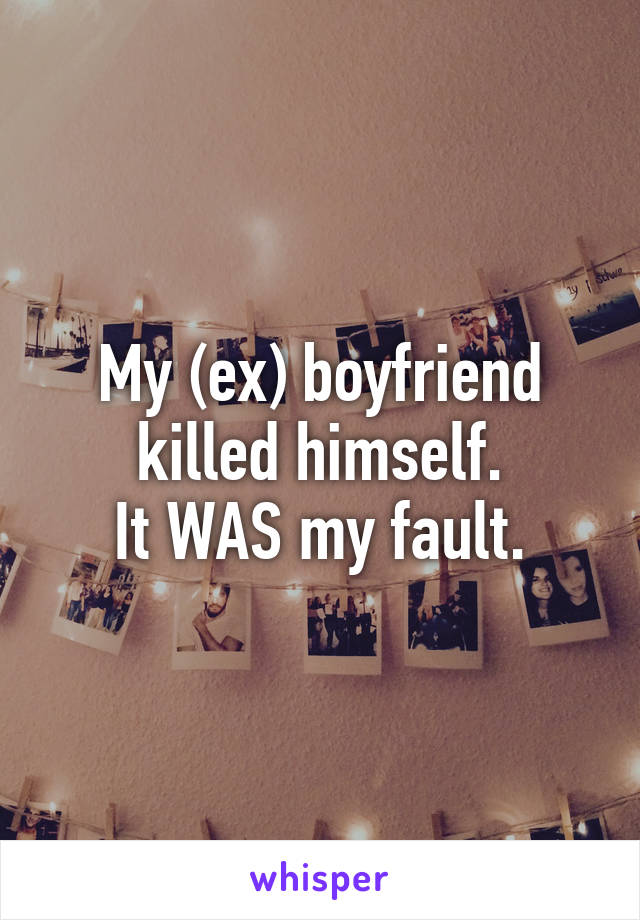 My (ex) boyfriend killed himself.
It WAS my fault.