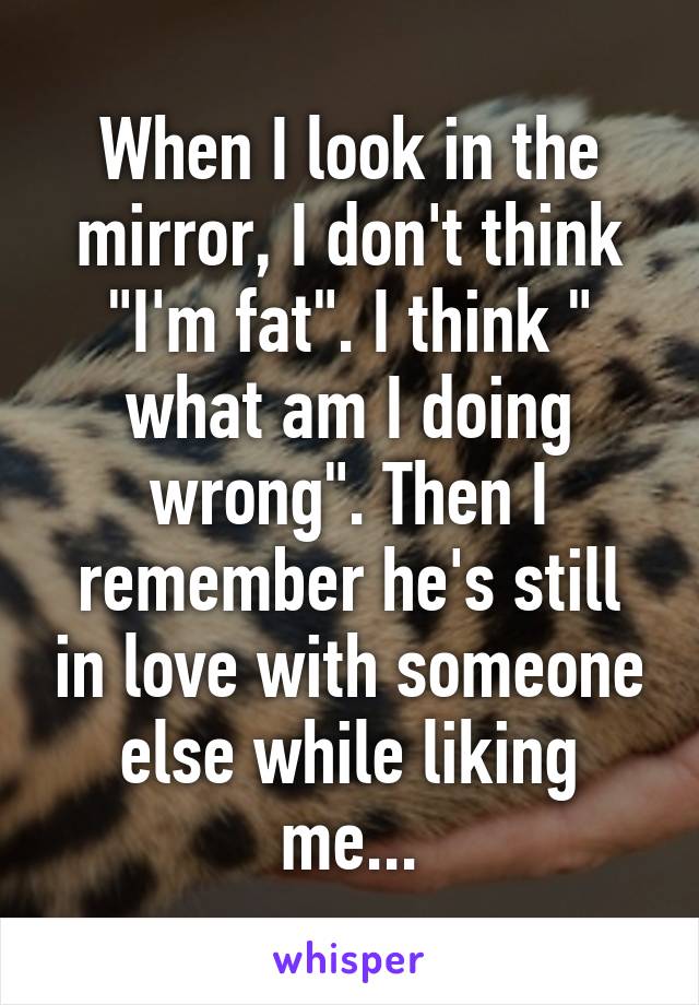 When I look in the mirror, I don't think "I'm fat". I think " what am I doing wrong". Then I remember he's still in love with someone else while liking me...