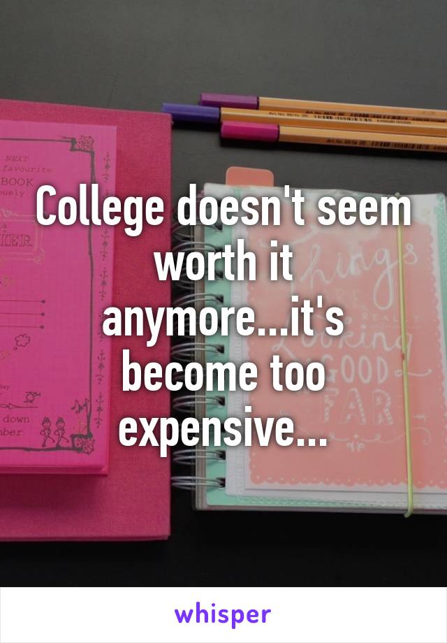 College doesn't seem worth it anymore...it's become too expensive...