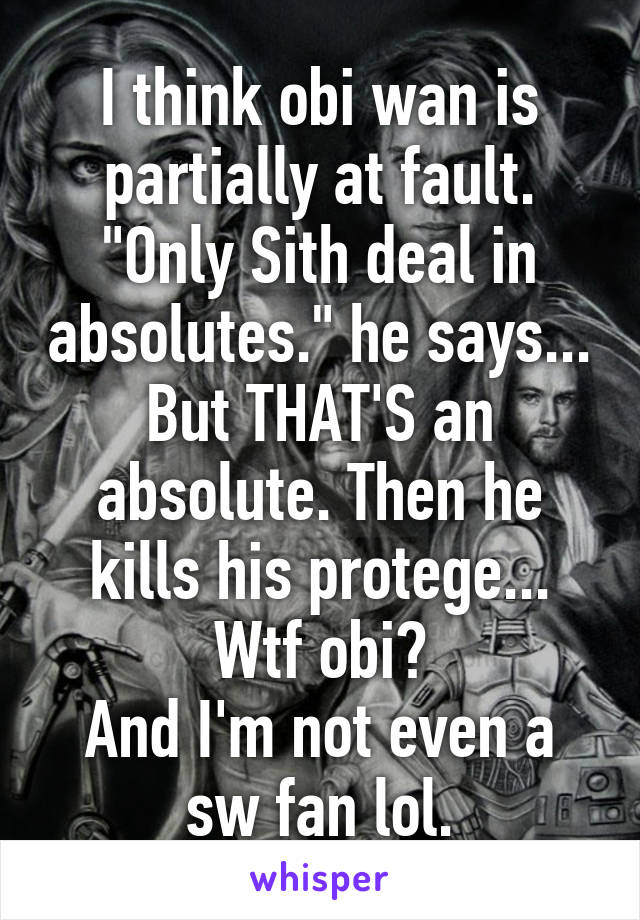 I think obi wan is partially at fault. "Only Sith deal in absolutes." he says... But THAT'S an absolute. Then he kills his protege... Wtf obi?
And I'm not even a sw fan lol.