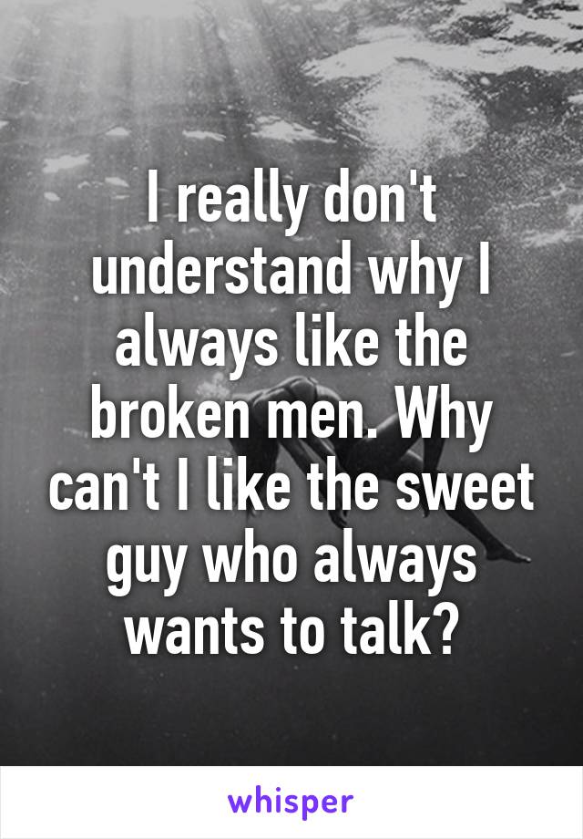 I really don't understand why I always like the broken men. Why can't I like the sweet guy who always wants to talk?