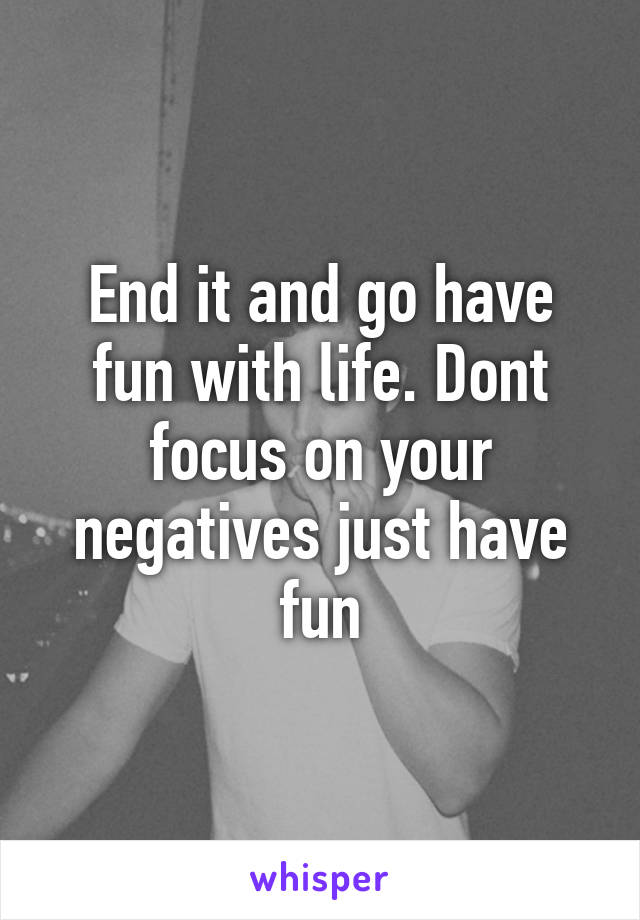 End it and go have fun with life. Dont focus on your negatives just have fun