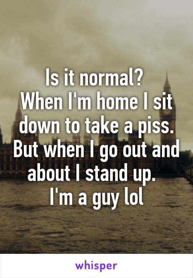 Is it normal? 
When I'm home I sit down to take a piss. But when I go out and about I stand up.  
I'm a guy lol