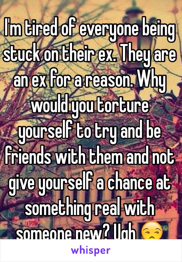 I'm tired of everyone being stuck on their ex. They are an ex for a reason. Why would you torture yourself to try and be friends with them and not give yourself a chance at something real with someone new? Ugh 😒