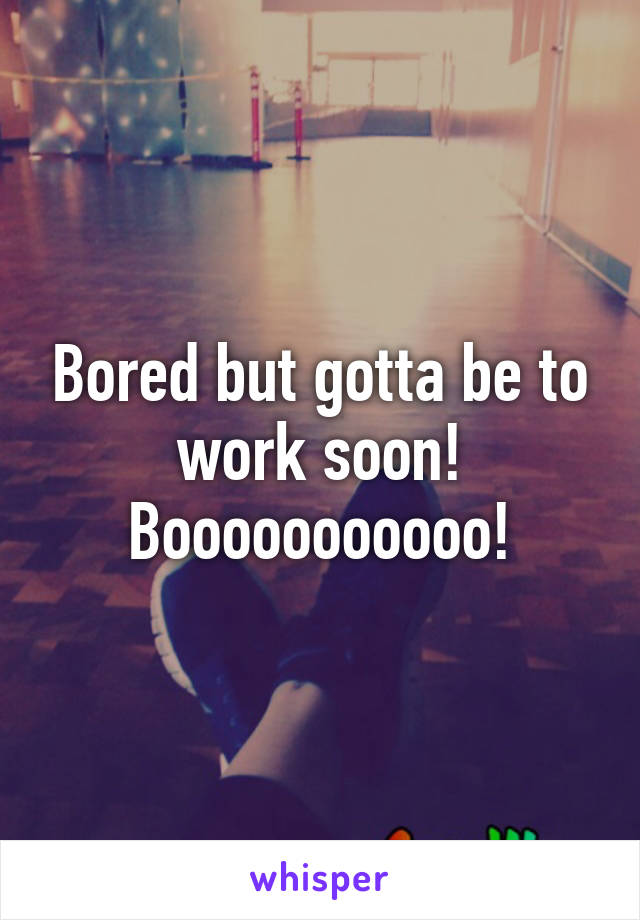 Bored but gotta be to work soon!
Booooooooooo!