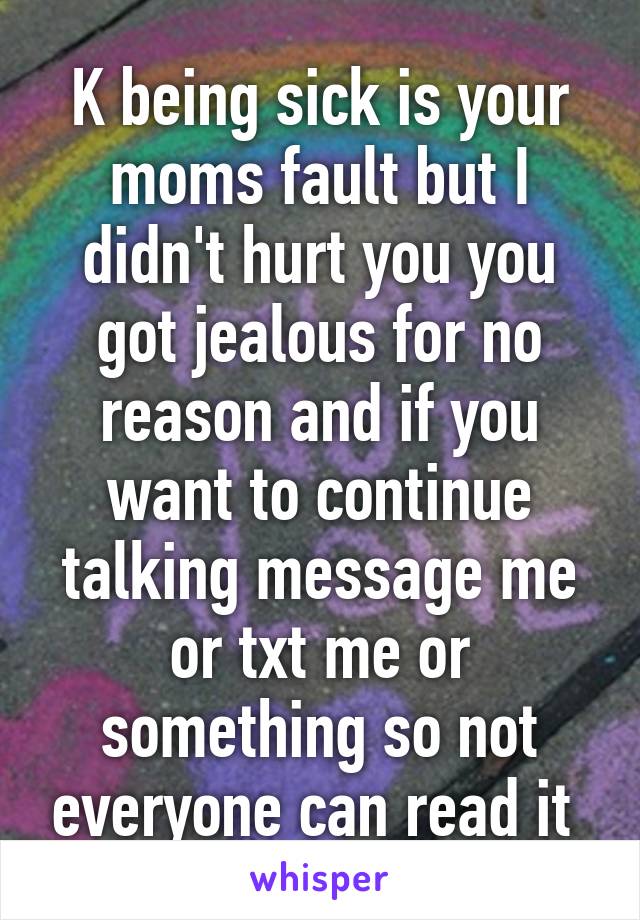 K being sick is your moms fault but I didn't hurt you you got jealous for no reason and if you want to continue talking message me or txt me or something so not everyone can read it 