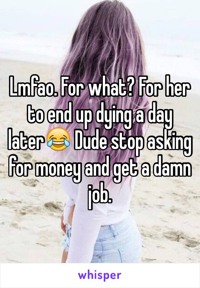 Lmfao. For what? For her to end up dying a day later😂 Dude stop asking for money and get a damn job. 