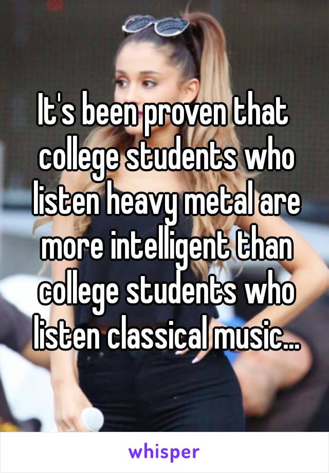 It's been proven that college students who listen heavy metal are more intelligent than college students who listen classical music...