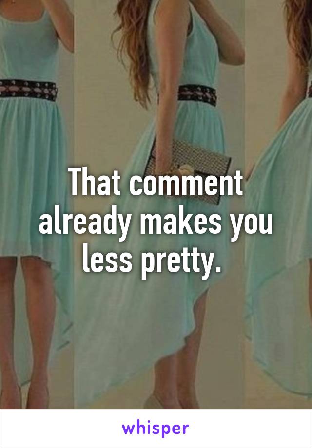 That comment already makes you less pretty. 