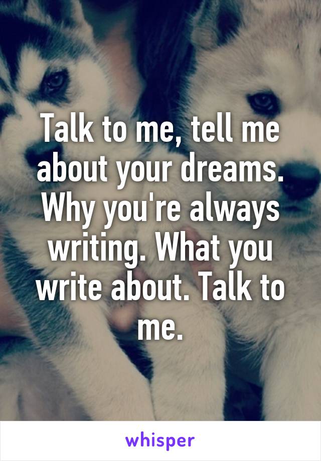 Talk to me, tell me about your dreams. Why you're always writing. What you write about. Talk to me.