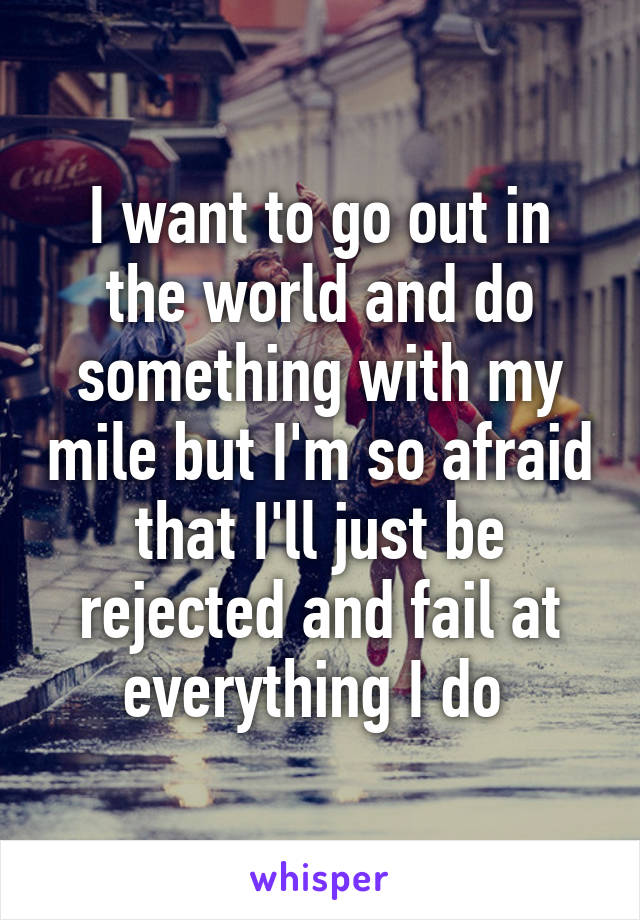 I want to go out in the world and do something with my mile but I'm so afraid that I'll just be rejected and fail at everything I do 