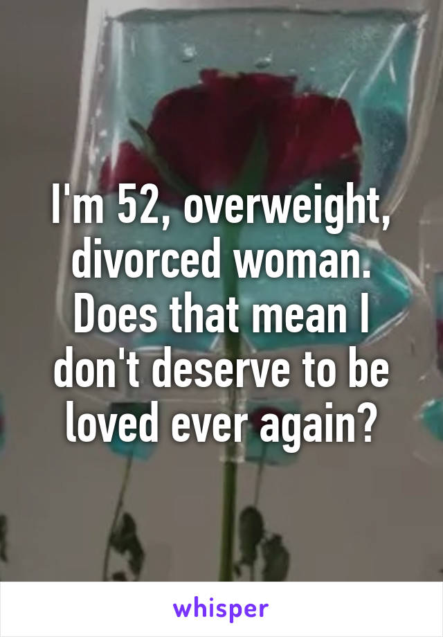 I'm 52, overweight, divorced woman. Does that mean I don't deserve to be loved ever again?