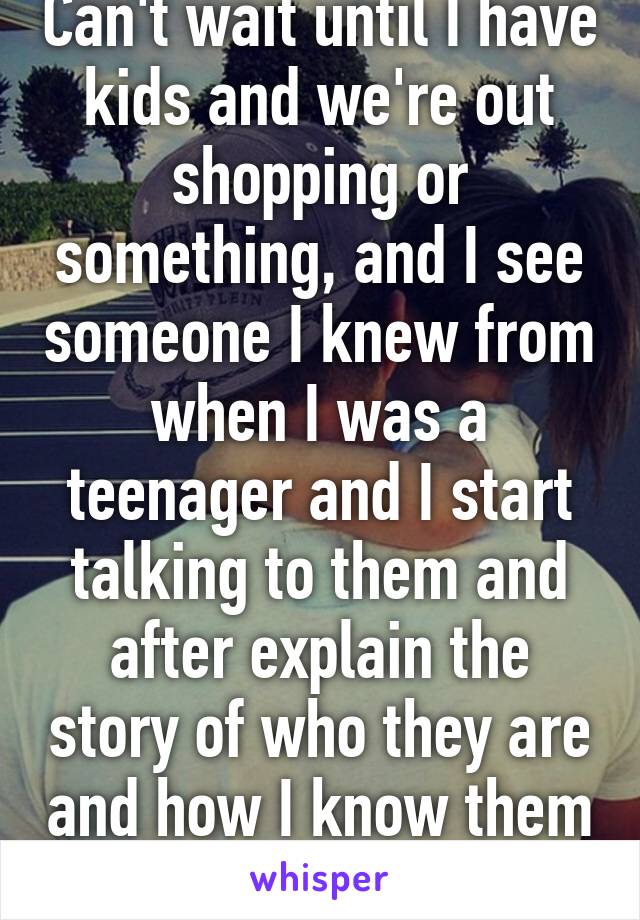 Can't wait until I have kids and we're out shopping or something, and I see someone I knew from when I was a teenager and I start talking to them and after explain the story of who they are and how I know them to my kids...