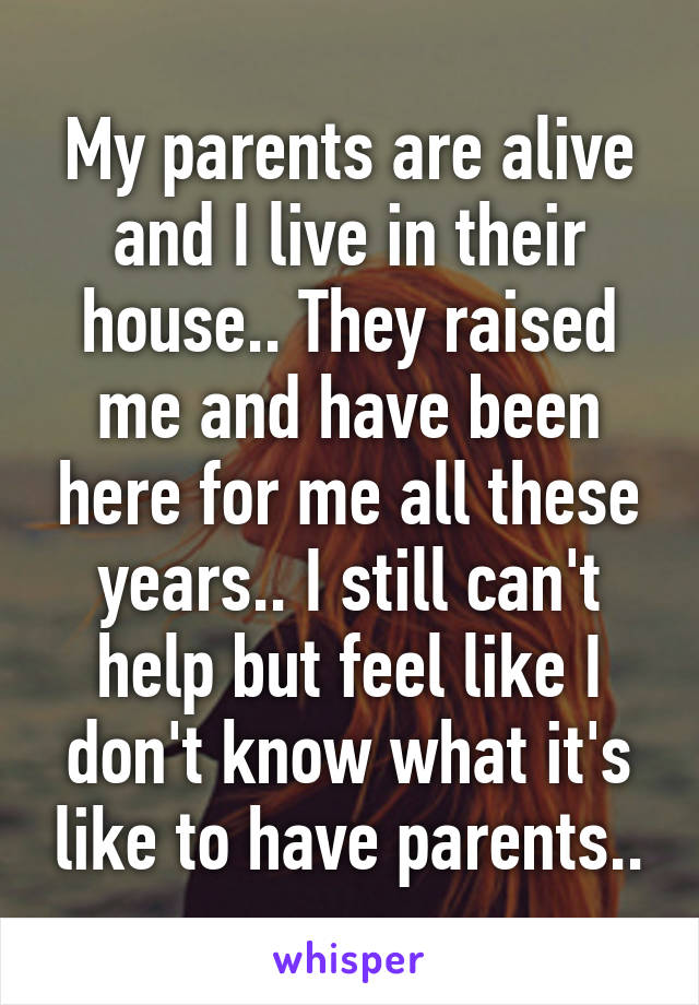 My parents are alive and I live in their house.. They raised me and have been here for me all these years.. I still can't help but feel like I don't know what it's like to have parents..