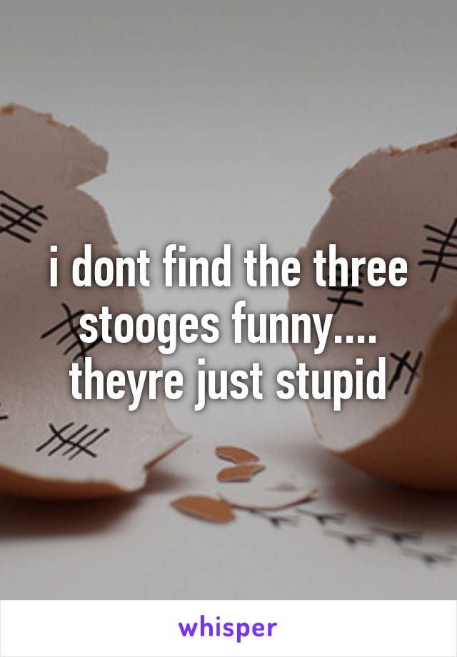 i dont find the three stooges funny.... theyre just stupid