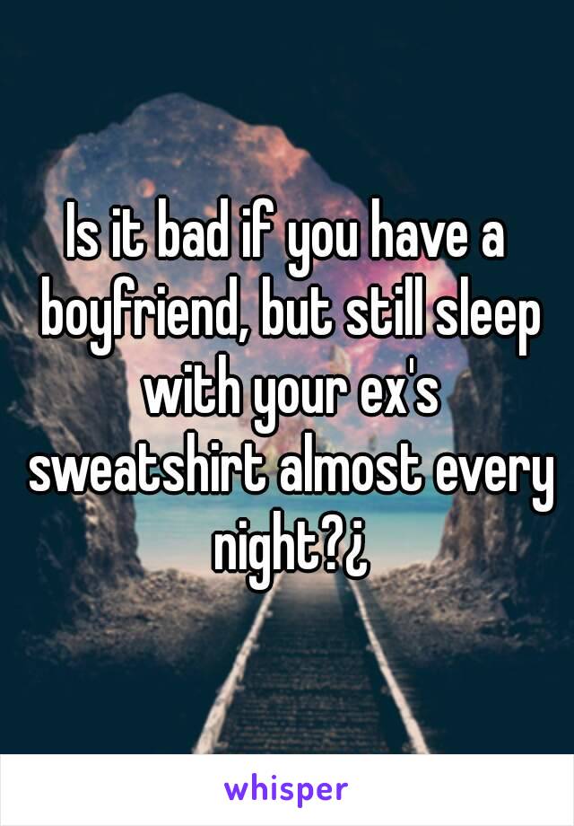 Is it bad if you have a boyfriend, but still sleep with your ex's sweatshirt almost every night?¿