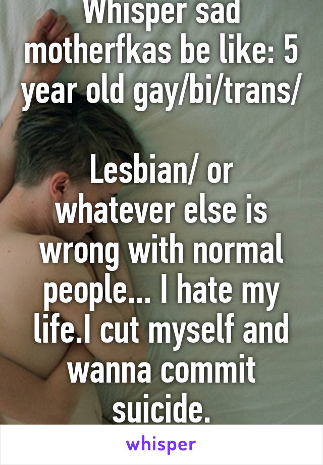 Whisper sad motherfkas be like: 5 year old gay/bi/trans/ 
Lesbian/ or whatever else is wrong with normal people... I hate my life.I cut myself and wanna commit suicide.
Like WTF ? 