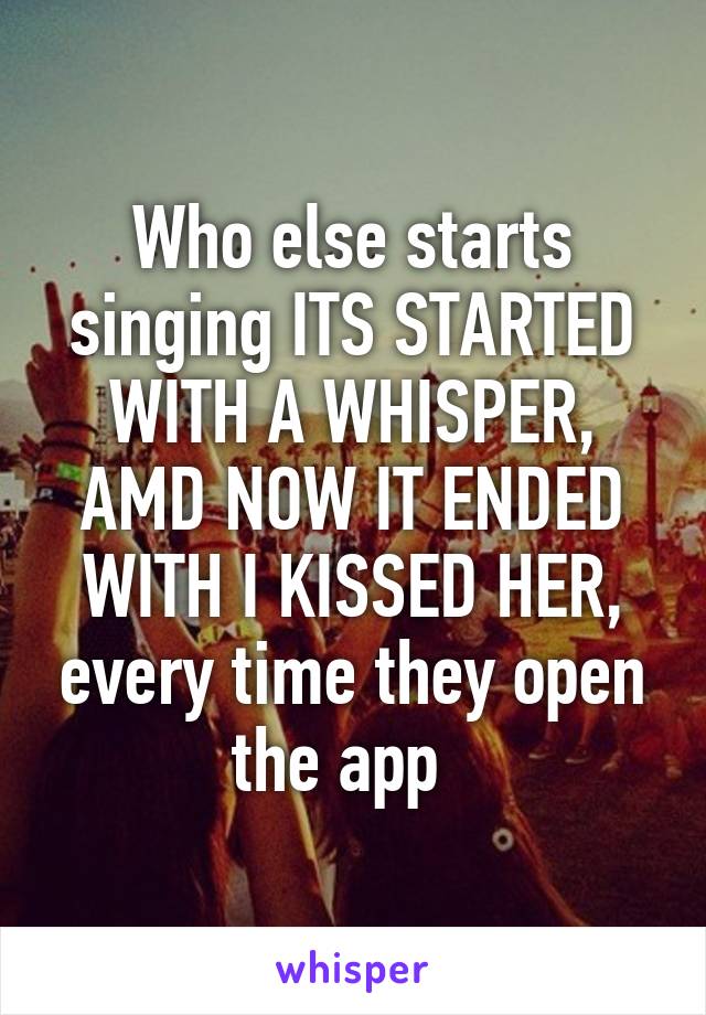 Who else starts singing ITS STARTED WITH A WHISPER, AMD NOW IT ENDED WITH I KISSED HER, every time they open the app  