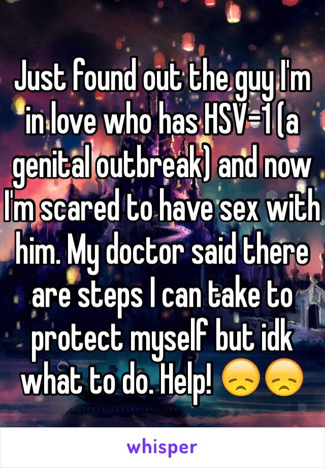 Just found out the guy I'm in love who has HSV-1 (a genital outbreak) and now I'm scared to have sex with him. My doctor said there are steps I can take to protect myself but idk what to do. Help! 😞😞