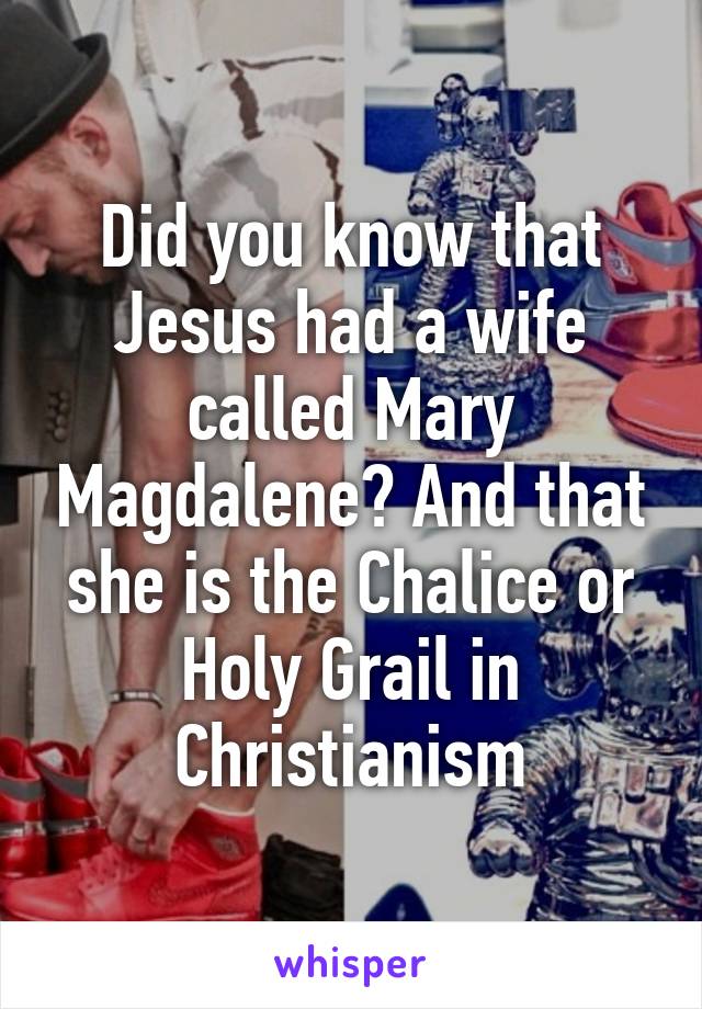 Did you know that Jesus had a wife called Mary Magdalene? And that she is the Chalice or Holy Grail in Christianism