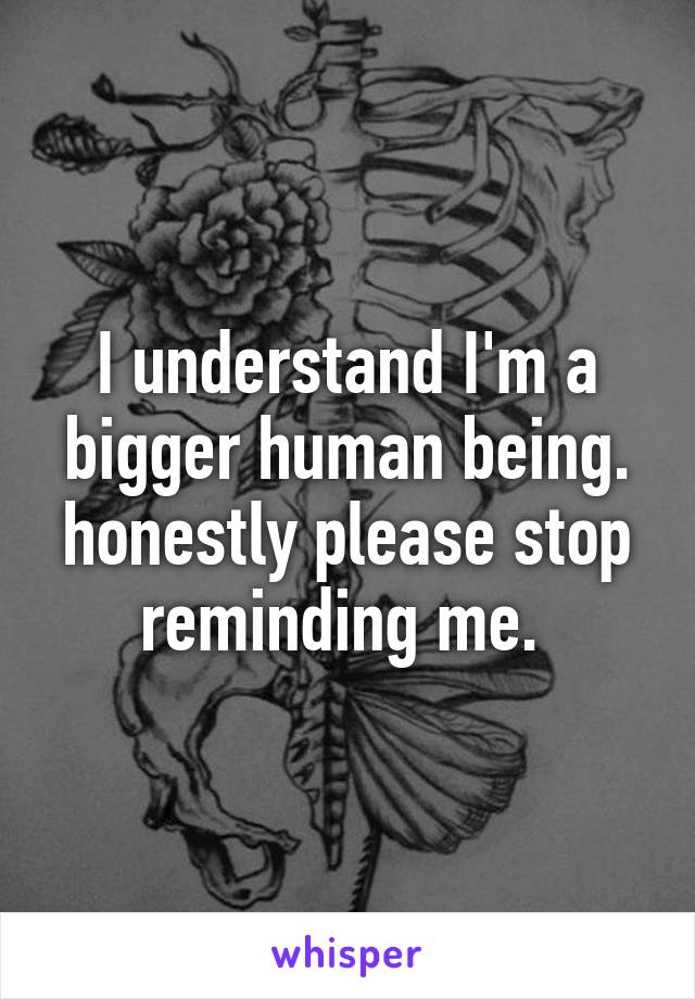 I understand I'm a bigger human being. honestly please stop reminding me. 