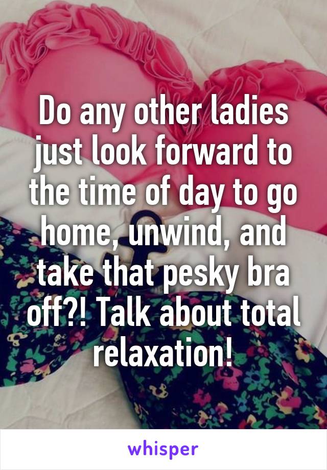 Do any other ladies just look forward to the time of day to go home, unwind, and take that pesky bra off?! Talk about total relaxation!