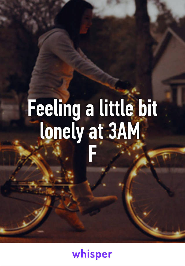 Feeling a little bit lonely at 3AM 
F