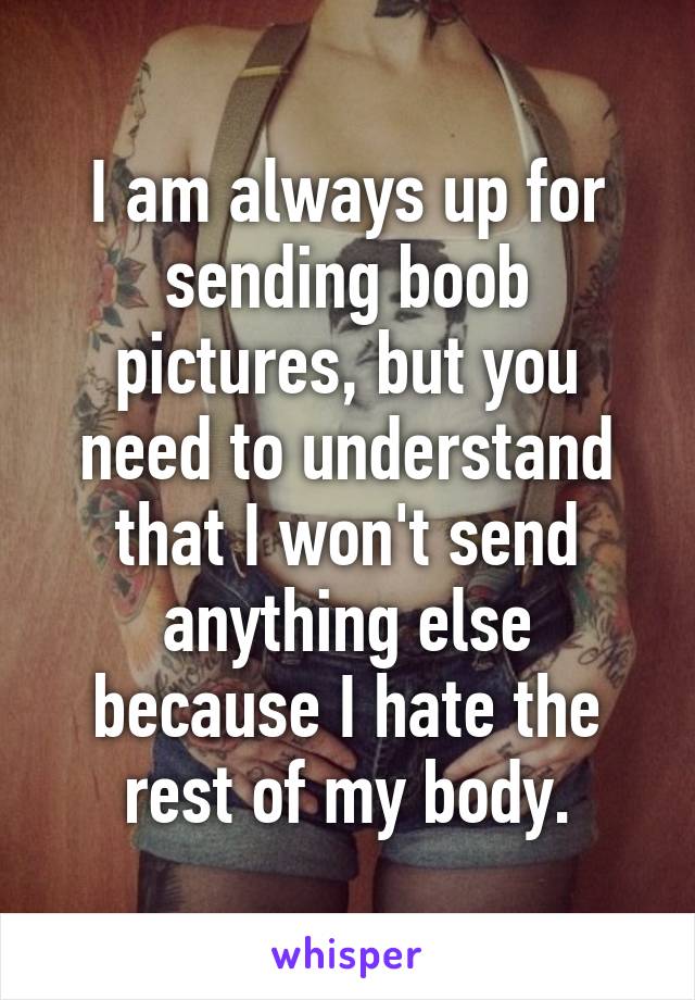 I am always up for sending boob pictures, but you need to understand that I won't send anything else because I hate the rest of my body.