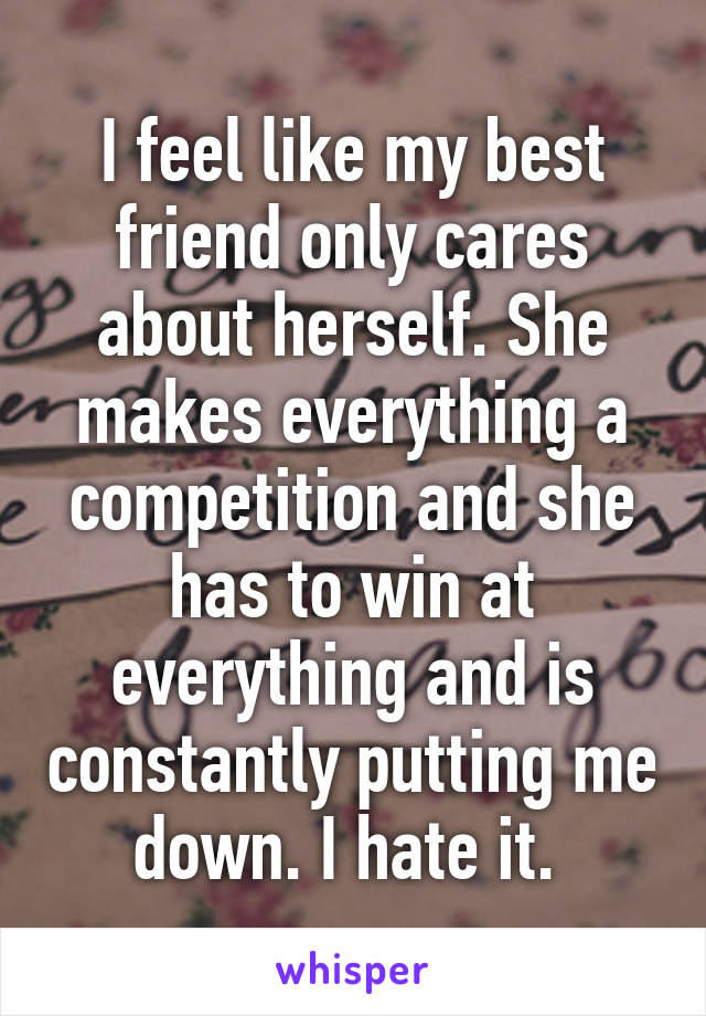 I feel like my best friend only cares about herself. She makes everything a competition and she has to win at everything and is constantly putting me down. I hate it. 