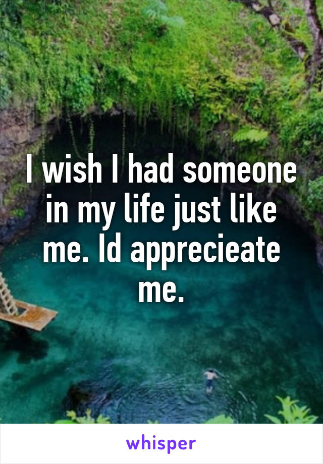 I wish I had someone in my life just like me. Id apprecieate me.