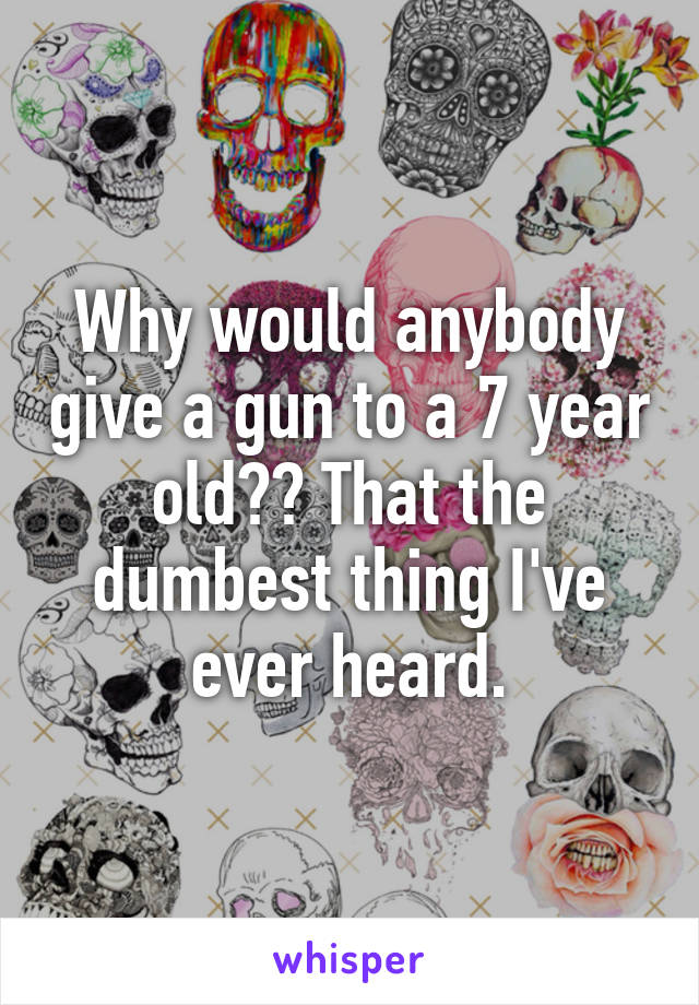 Why would anybody give a gun to a 7 year old?? That the dumbest thing I've ever heard.