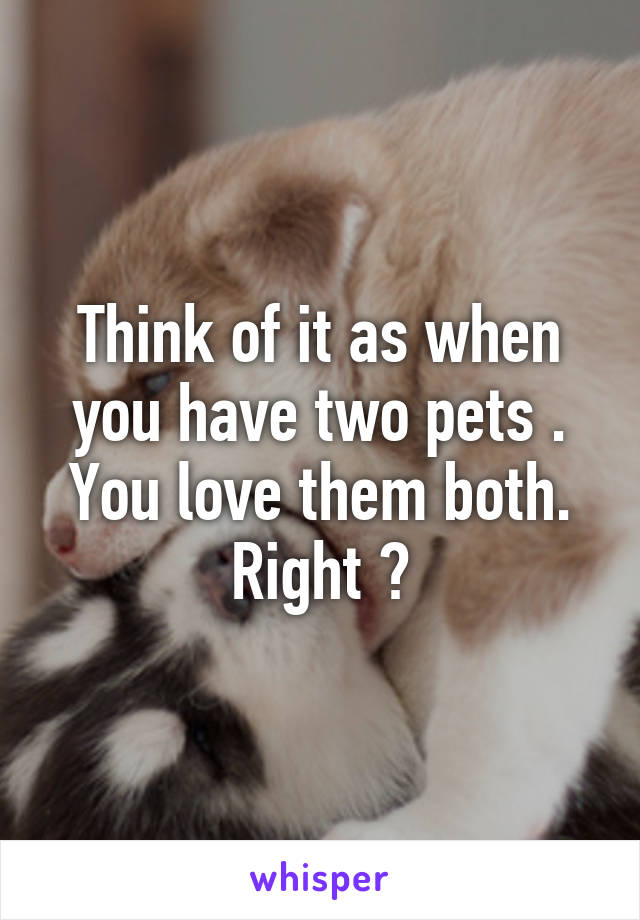 Think of it as when you have two pets . You love them both. Right ?