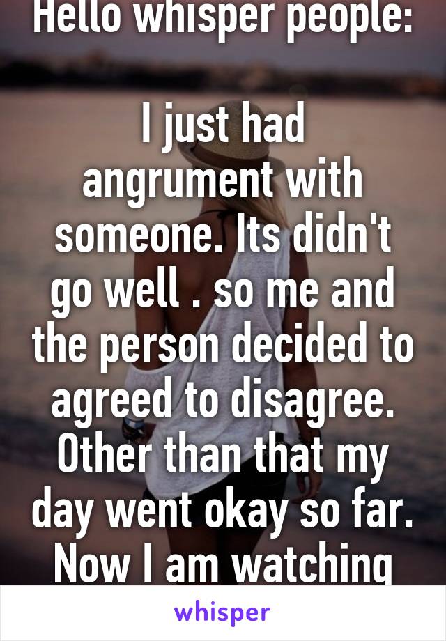 Hello whisper people: 
I just had angrument with someone. Its didn't go well . so me and the person decided to agreed to disagree. Other than that my day went okay so far. Now I am watching television