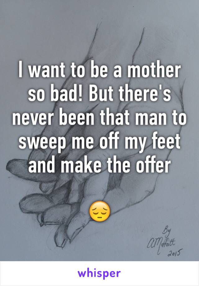 I want to be a mother so bad! But there's never been that man to sweep me off my feet and make the offer

😔