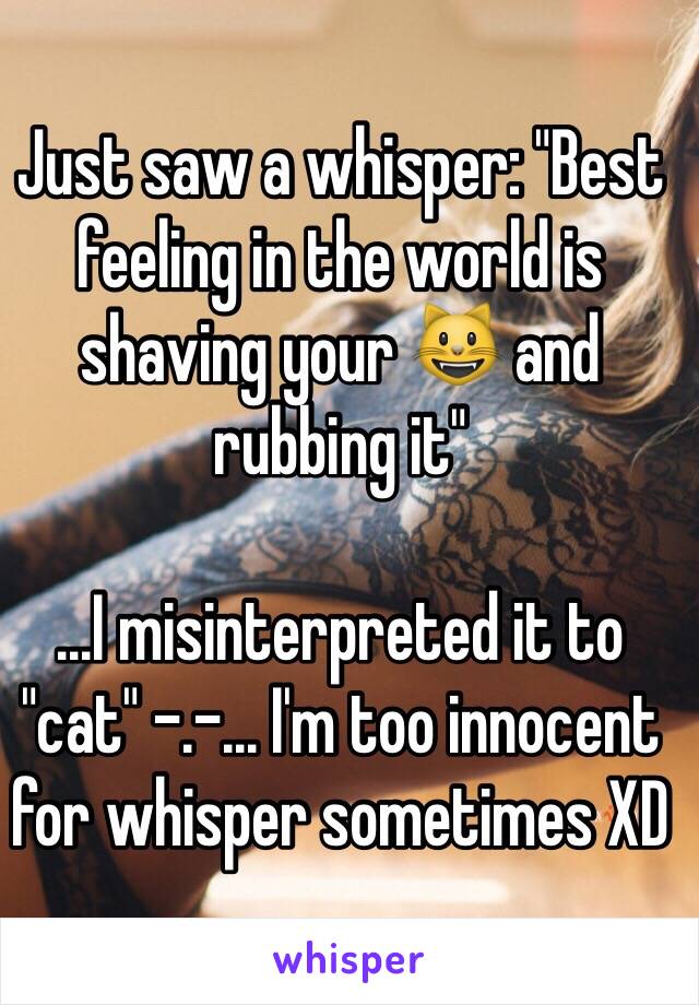 Just saw a whisper: "Best feeling in the world is shaving your 😺 and rubbing it"

...I misinterpreted it to "cat" -.-... I'm too innocent for whisper sometimes XD 