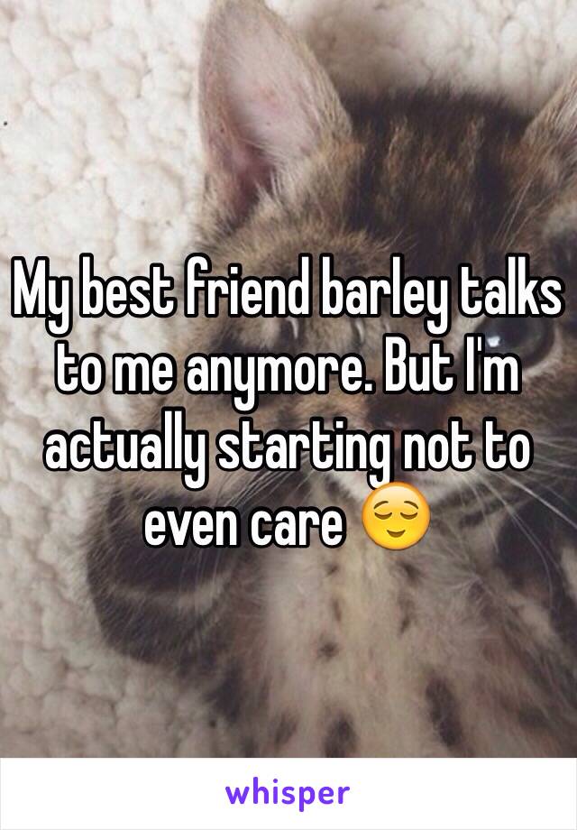 My best friend barley talks to me anymore. But I'm actually starting not to even care 😌