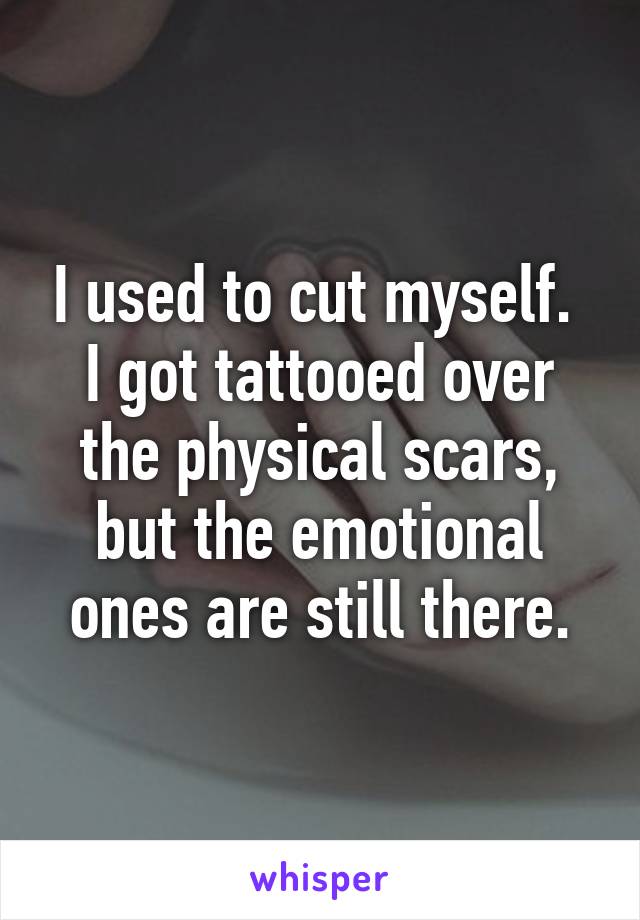 I used to cut myself.  I got tattooed over the physical scars, but the emotional ones are still there.