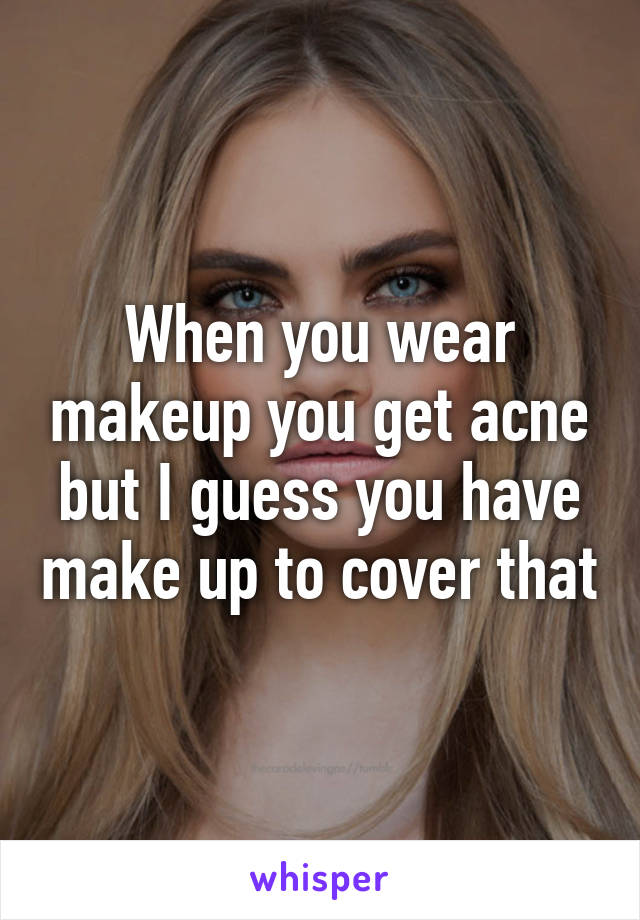 When you wear makeup you get acne but I guess you have make up to cover that