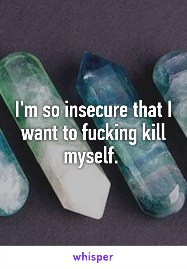 I'm so insecure that I want to fucking kill myself. 