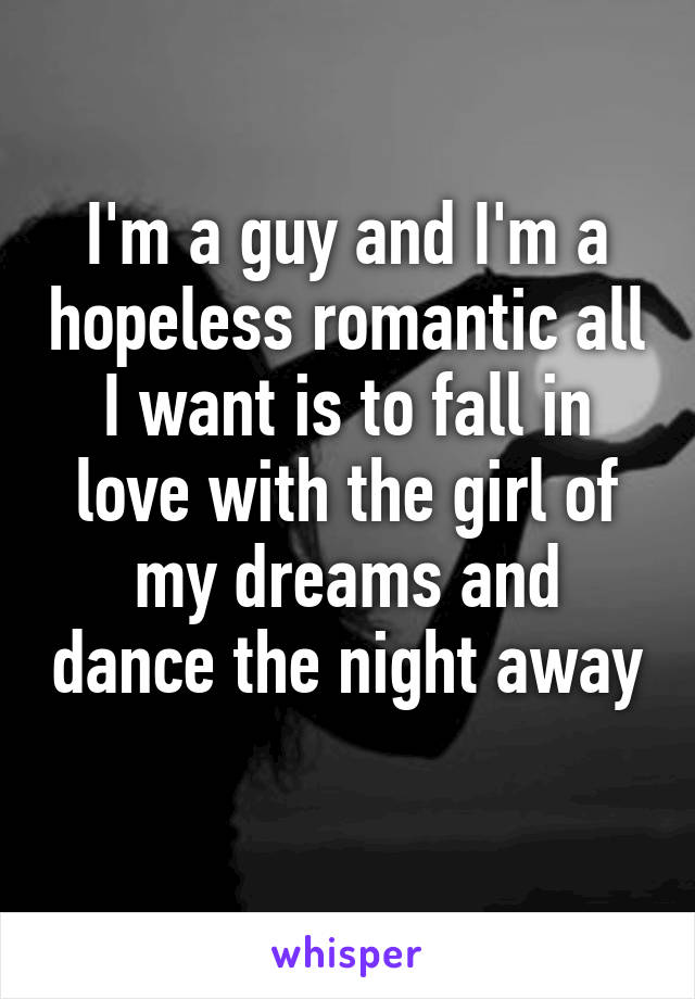 I'm a guy and I'm a hopeless romantic all I want is to fall in love with the girl of my dreams and dance the night away 