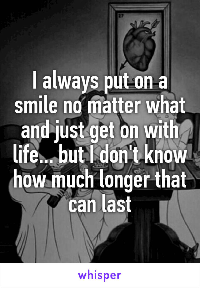 I always put on a smile no matter what and just get on with life... but I don't know how much longer that can last