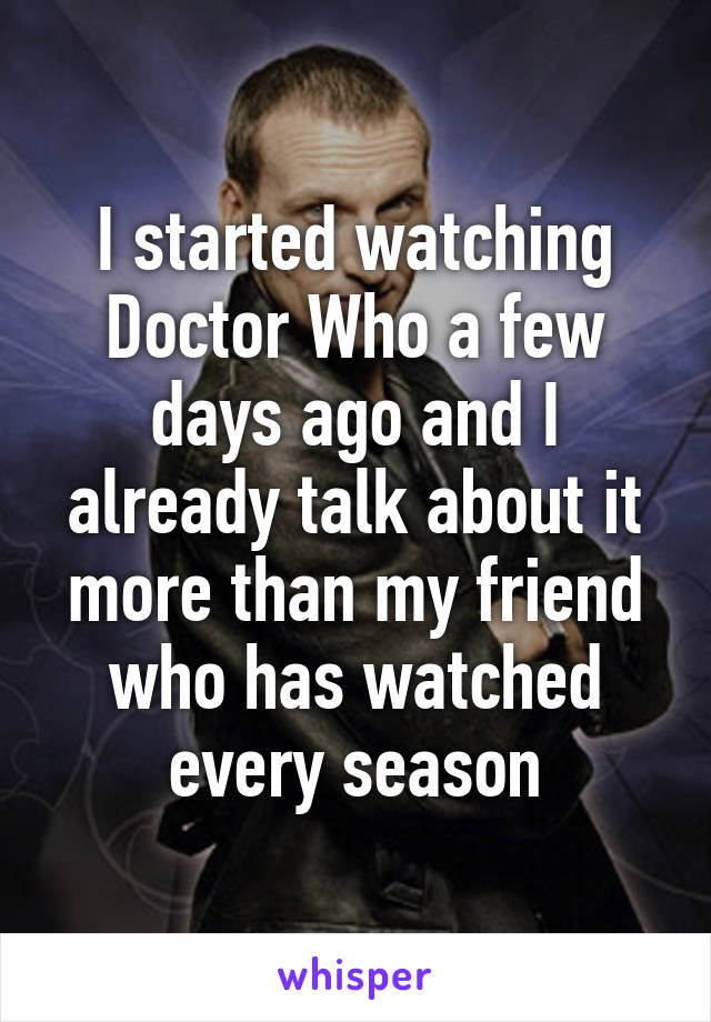 I started watching Doctor Who a few days ago and I already talk about it more than my friend who has watched every season