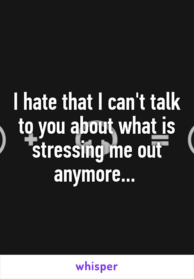 I hate that I can't talk to you about what is stressing me out anymore... 