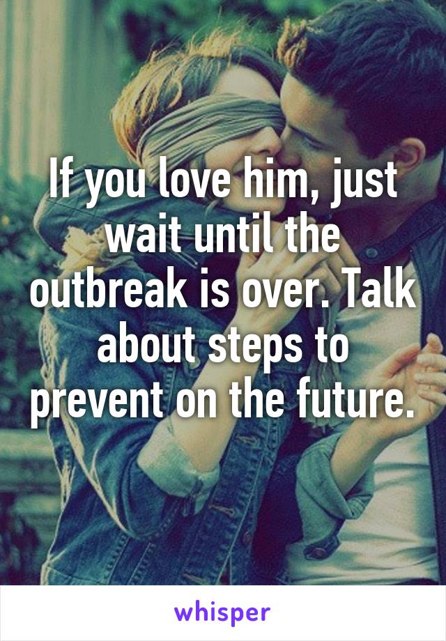 If you love him, just wait until the outbreak is over. Talk about steps to prevent on the future. 