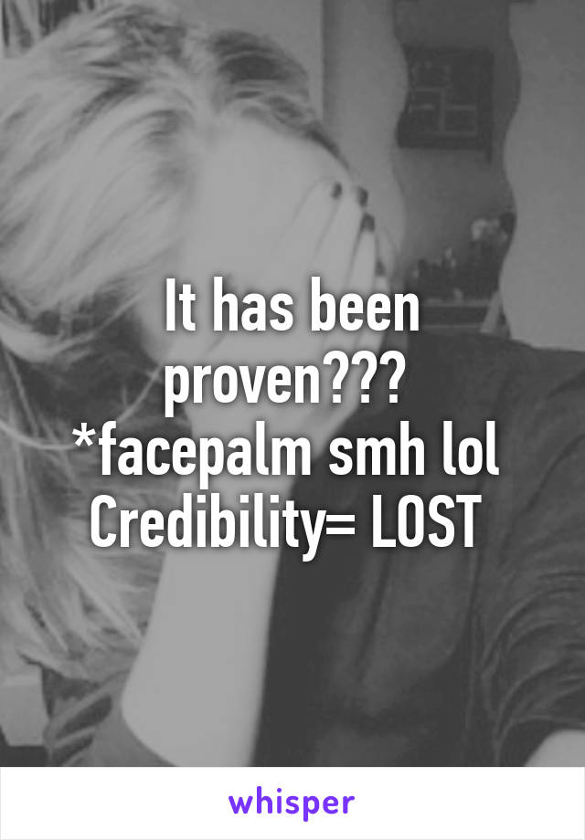 It has been proven??? 
*facepalm smh lol 
Credibility= LOST 