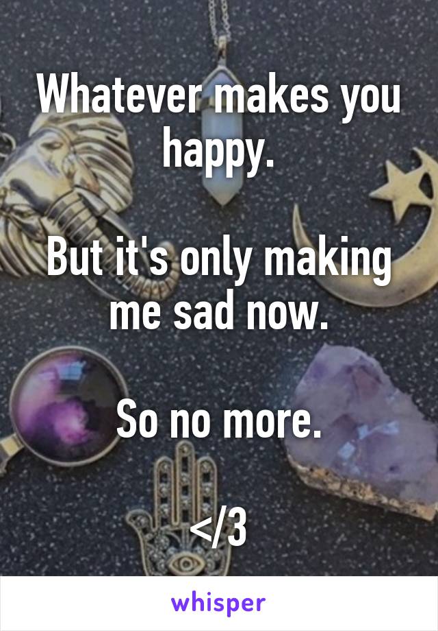 Whatever makes you happy.

But it's only making me sad now.

So no more.

</3