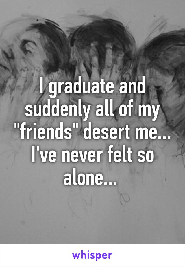 I graduate and suddenly all of my "friends" desert me... I've never felt so alone... 